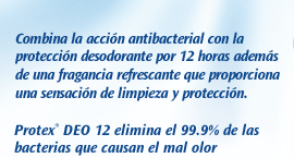 Jabón Protex Deo 12. Combina la acción antibacterial con la protección desodorante por 12 horas además de una fragancia refrescante que proporciona una sensación de limpieza y protección. Protex DEO 12 inhibe el crecimiento de las bacterias causantes del mal olor.