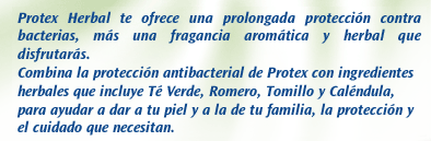 Protex Herbal. Protex Herbal te ofrece una prolongada protección contra bacterias, más una fragancia aromática y herbal que disfrutarás. Combina la protección antibacterial de Protex con ingredientes herbales que incluye Té Verde, Romero, Tomillo y Caléndula, para ayudar a dar a tu piel y a la de tu familia, la protección y el cuidado que necesitan.