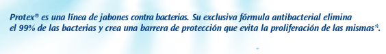 Protex é uma linha completa de sabonetes antibacterianos. Sua exclusiva fórmula antibacteriana elimina 99% das bactérias e cria uma barreira de proteção que evita a proliferação das bacterias.